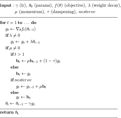 \begin{aligned}
     &\rule{110mm}{0.4pt}                                                                 \\
     &\textbf{input}      : \gamma \text{ (lr)}, \: \theta_0 \text{ (params)}, \: f(\theta)
         \text{ (objective)}, \: \lambda \text{ (weight decay)},                          \\
     &\hspace{13mm} \:\mu \text{ (momentum)}, \:\tau \text{ (dampening)},\:nesterov\\[-1.ex]
     &\rule{110mm}{0.4pt}                                                                 \\
     &\textbf{for} \: t=1 \: \textbf{to} \: \ldots \: \textbf{do}                         \\
     &\hspace{5mm}g_t           \leftarrow   \nabla_{\theta} f_t (\theta_{t-1})           \\
     &\hspace{5mm}\textbf{if} \: \lambda \neq 0                                           \\
     &\hspace{10mm} g_t \leftarrow g_t + \lambda  \theta_{t-1}                            \\
     &\hspace{5mm}\textbf{if} \: \mu \neq 0                                               \\
     &\hspace{10mm}\textbf{if} \: t > 1                                                   \\
     &\hspace{15mm} \textbf{b}_t \leftarrow \mu \textbf{b}_{t-1} + (1-\tau) g_t           \\
     &\hspace{10mm}\textbf{else}                                                          \\
     &\hspace{15mm} \textbf{b}_t \leftarrow g_t                                           \\
     &\hspace{10mm}\textbf{if} \: nesterov                                                \\
     &\hspace{15mm} g_t \leftarrow g_{t-1} + \mu \textbf{b}_t                             \\
     &\hspace{10mm}\textbf{else}                                                   \\[-1.ex]
     &\hspace{15mm} g_t  \leftarrow  \textbf{b}_t                                         \\
     &\hspace{5mm}\theta_t \leftarrow \theta_{t-1} - \gamma g_t                    \\[-1.ex]
     &\rule{110mm}{0.4pt}                                                          \\[-1.ex]
     &\bf{return} \:  \theta_t                                                     \\[-1.ex]
     &\rule{110mm}{0.4pt}                                                          \\[-1.ex]
\end{aligned}